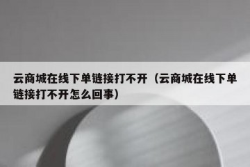 云商城在线下单链接打不开（云商城在线下单链接打不开怎么回事）