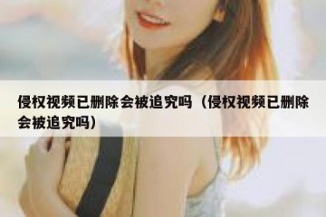 侵权视频已删除会被追究吗（侵权视频已删除会被追究吗）