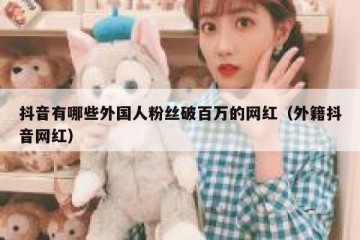 抖音有哪些外国人粉丝破百万的网红（外籍抖音网红）