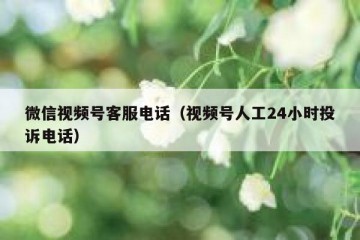 微信视频号客服电话（视频号人工24小时投诉电话）