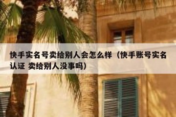 快手实名号卖给别人会怎么样（快手账号实名认证 卖给别人没事吗）
