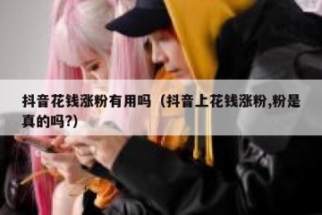抖音花钱涨粉有用吗（抖音上花钱涨粉,粉是真的吗?）