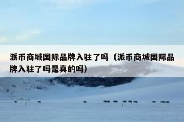 派币商城国际品牌入驻了吗（派币商城国际品牌入驻了吗是真的吗）