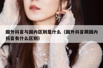 国外抖音与国内区别是什么（国外抖音跟国内抖音有什么区别）
