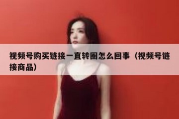 视频号购买链接一直转圈怎么回事（视频号链接商品）