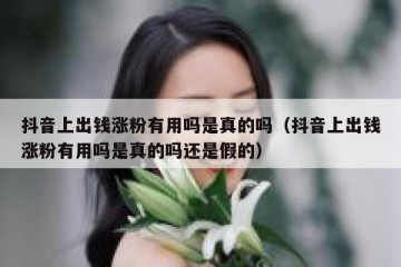 抖音上出钱涨粉有用吗是真的吗（抖音上出钱涨粉有用吗是真的吗还是假的）