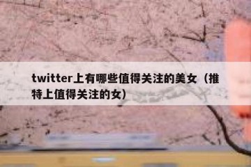 twitter上有哪些值得关注的美女（推特上值得关注的女）