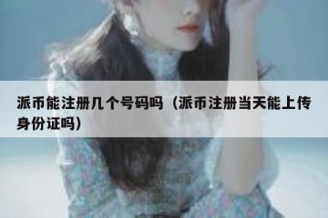 派币能注册几个号码吗（派币注册当天能上传身份证吗）