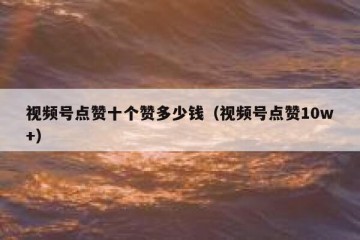视频号点赞十个赞多少钱（视频号点赞10w+）