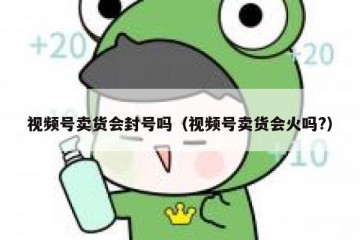 视频号卖货会封号吗（视频号卖货会火吗?）