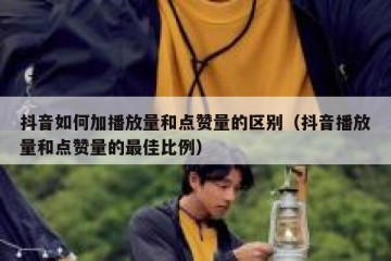 抖音如何加播放量和点赞量的区别（抖音播放量和点赞量的最佳比例）