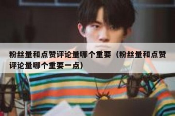 粉丝量和点赞评论量哪个重要（粉丝量和点赞评论量哪个重要一点）