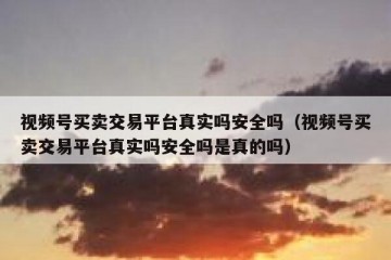 视频号买卖交易平台真实吗安全吗（视频号买卖交易平台真实吗安全吗是真的吗）