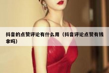 抖音的点赞评论有什么用（抖音评论点赞有钱拿吗）