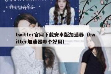 twitter官网下载安卓版加速器（twitter加速器哪个好用）