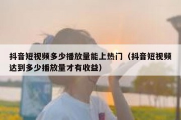 抖音短视频多少播放量能上热门（抖音短视频达到多少播放量才有收益）