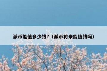 派币能值多少钱?（派币将来能值钱吗）