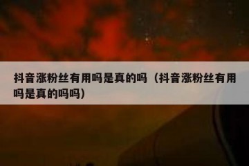 抖音涨粉丝有用吗是真的吗（抖音涨粉丝有用吗是真的吗吗）