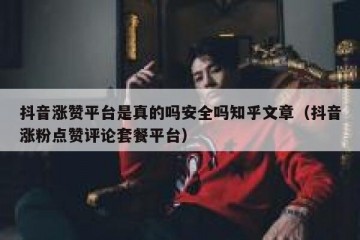 抖音涨赞平台是真的吗安全吗知乎文章（抖音涨粉点赞评论套餐平台）