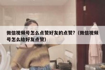 微信视频号怎么点赞好友的点赞?（微信视频号怎么给好友点赞）