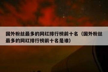 国外粉丝最多的网红排行榜前十名（国外粉丝最多的网红排行榜前十名是谁）