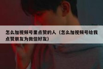 怎么加视频号里点赞的人（怎么加视频号给我点赞朋友为微信好友）