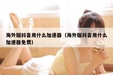 海外版抖音用什么加速器（海外版抖音用什么加速器免费）