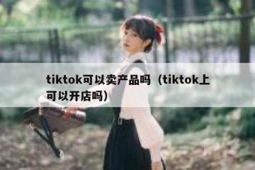 tiktok可以卖产品吗（tiktok上可以开店吗）