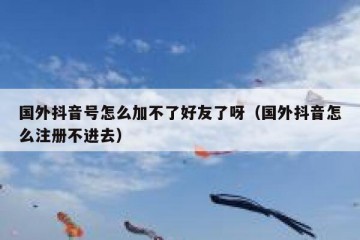 国外抖音号怎么加不了好友了呀（国外抖音怎么注册不进去）