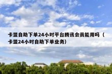 卡盟自助下单24小时平台腾讯会员能用吗（卡盟24小时自助下单业务）