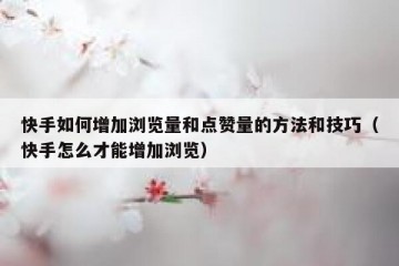 快手如何增加浏览量和点赞量的方法和技巧（快手怎么才能增加浏览）