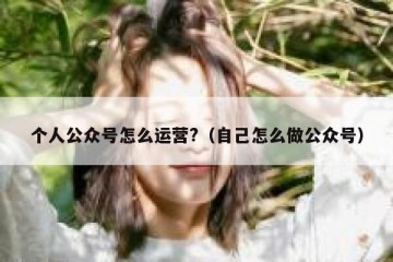 个人公众号怎么运营?（自己怎么做公众号）