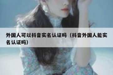 外国人可以抖音实名认证吗（抖音外国人能实名认证吗）