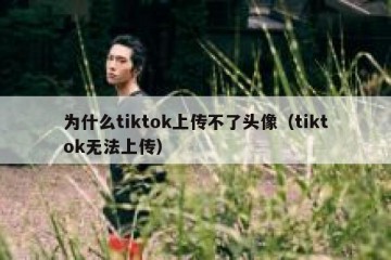 为什么tiktok上传不了头像（tiktok无法上传）