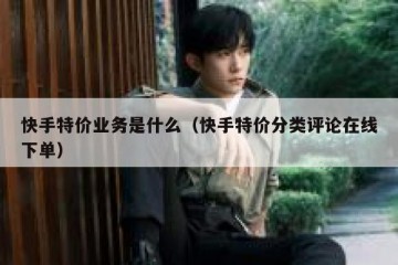 快手特价业务是什么（快手特价分类评论在线下单）