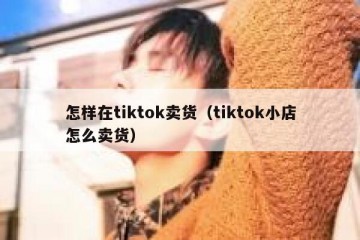 怎样在tiktok卖货（tiktok小店怎么卖货）