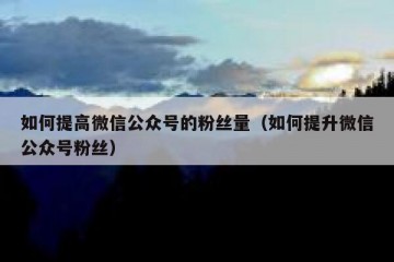 如何提高微信公众号的粉丝量（如何提升微信公众号粉丝）
