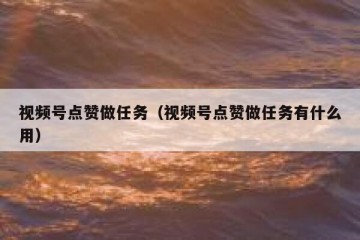 视频号点赞做任务（视频号点赞做任务有什么用）
