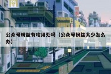 公众号粉丝有啥用处吗（公众号粉丝太少怎么办）