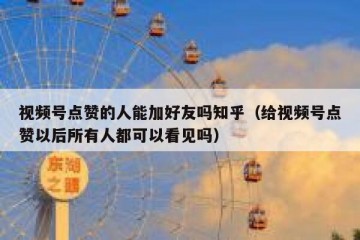 视频号点赞的人能加好友吗知乎（给视频号点赞以后所有人都可以看见吗）