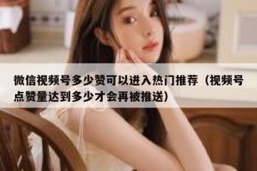 微信视频号多少赞可以进入热门推荐（视频号点赞量达到多少才会再被推送）