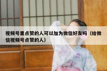 视频号里点赞的人可以加为微信好友吗（给微信视频号点赞的人）