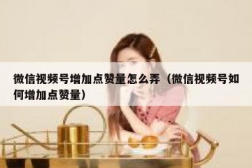 微信视频号增加点赞量怎么弄（微信视频号如何增加点赞量）