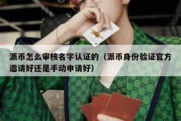 派币怎么审核名字认证的（派币身份验证官方邀请好还是手动申请好）
