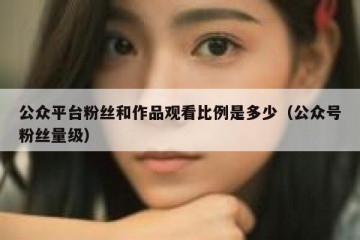 公众平台粉丝和作品观看比例是多少（公众号粉丝量级）