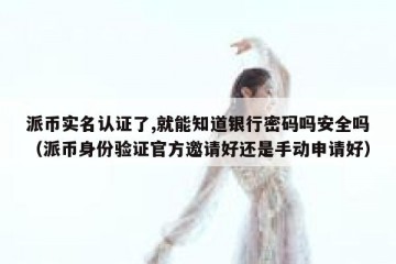 派币实名认证了,就能知道银行密码吗安全吗（派币身份验证官方邀请好还是手动申请好）