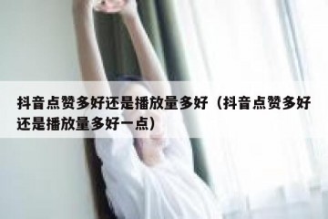 抖音点赞多好还是播放量多好（抖音点赞多好还是播放量多好一点）