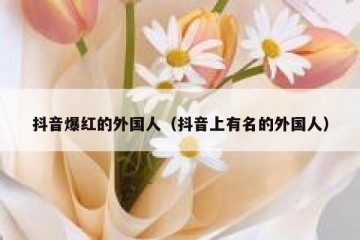 抖音爆红的外国人（抖音上有名的外国人）