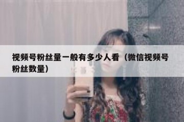 视频号粉丝量一般有多少人看（微信视频号 粉丝数量）