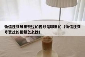 微信视频号里赞过的视频是哪里的（微信视频号赞过的视频怎么找）